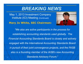 BREAKING NEWS
May 1, 2013 Investment Company
Institute (ICI) Meeting (Continued)
Mary Jo White, SEC Chairman:
3
“We also are active participants in the process for
establishing accounting standards used globally. The
Financial Accounting Standards Board is closely and actively
engaged with the International Accounting Standards Board
in pursuit of their joint convergence projects, and the FASB
also is a founding member of the IASB’s new Accounting
Standards Advisory Forum.”
 