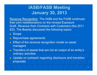 IASB/FASB Meeting
January 30, 2013
Revenue Recognition. The IASB and the FASB continued
their joint redeliberations on the revised Exposure
Draft, Revenue from Contracts with Customers (the 2011
ED). The Boards discussed the following topics:
 Scope
 Repurchase agreements
 Effect of the revenue recognition model on asset
managers
 Transfers of assets that are not an output of an entity’s
ordinary activities
 Update on outreach regarding disclosure and transition
proposals
32
 