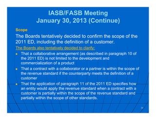 IASB/FASB Meeting
January 30, 2013 (Continue)
Scope
The Boards tentatively decided to confirm the scope of the
2011 ED, including the definition of a customer.
The Boards also tentatively decided to clarify:
 That a collaborative arrangement (as described in paragraph 10 of
the 2011 ED) is not limited to the development and
commercialization of a product
 That a contract with a collaborator or a partner is within the scope of
the revenue standard if the counterparty meets the definition of a
customer
 That the application of paragraph 11 of the 2011 ED specifies how
an entity would apply the revenue standard when a contract with a
customer is partially within the scope of the revenue standard and
partially within the scope of other standards.
33
 