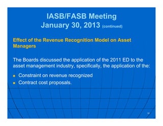 IASB/FASB Meeting
January 30, 2013 (continued)
Effect of the Revenue Recognition Model on Asset
Managers
The Boards discussed the application of the 2011 ED to the
asset management industry, specifically, the application of the:
 Constraint on revenue recognized
 Contract cost proposals.
35
 