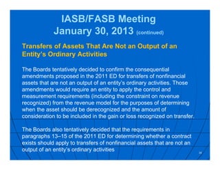 IASB/FASB Meeting
January 30, 2013 (continued)
Transfers of Assets That Are Not an Output of an
Entity’s Ordinary Activities
The Boards tentatively decided to confirm the consequential
amendments proposed in the 2011 ED for transfers of nonfinancial
assets that are not an output of an entity’s ordinary activities. Those
amendments would require an entity to apply the control and
measurement requirements (including the constraint on revenue
recognized) from the revenue model for the purposes of determining
when the asset should be derecognized and the amount of
consideration to be included in the gain or loss recognized on transfer.
The Boards also tentatively decided that the requirements in
paragraphs 13–15 of the 2011 ED for determining whether a contract
exists should apply to transfers of nonfinancial assets that are not an
output of an entity’s ordinary activities 36
 