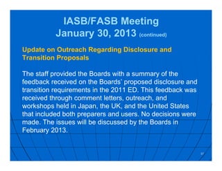IASB/FASB Meeting
January 30, 2013 (continued)
Update on Outreach Regarding Disclosure and
Transition Proposals
The staff provided the Boards with a summary of the
feedback received on the Boards’ proposed disclosure and
transition requirements in the 2011 ED. This feedback was
received through comment letters, outreach, and
workshops held in Japan, the UK, and the United States
that included both preparers and users. No decisions were
made. The issues will be discussed by the Boards in
February 2013.
37
 