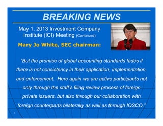 BREAKING NEWS
May 1, 2013 Investment Company
Institute (ICI) Meeting (Continued)
Mary Jo White, SEC chairman:
4
“But the promise of global accounting standards fades if
there is not consistency in their application, implementation,
and enforcement. Here again we are active participants not
only through the staff’s filing review process of foreign
private issuers, but also through our collaboration with
foreign counterparts bilaterally as well as through IOSCO.”
 