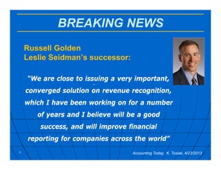 BREAKING NEWS
Russell Golden
Leslie Seidman’s successor:
.
5 Accounting Today, K. Tusiak, 4/23/2013
“We are close to issuing a very important,
converged solution on revenue recognition,
which I have been working on for a number
of years and I believe will be a good
success, and will improve financial
reporting for companies across the world”
 