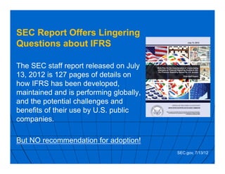 SEC Report Offers Lingering
Questions about IFRS
The SEC staff report released on July
13, 2012 is 127 pages of details on
how IFRS has been developed,
maintained and is performing globally,
and the potential challenges and
benefits of their use by U.S. public
companies.
But NO recommendation for adoption!
SEC.gov, 7/13/12
 