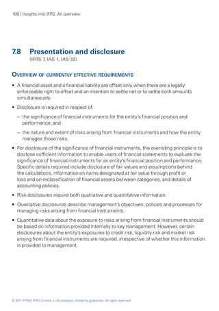 100 | Insights into IFRS: An overview




7.8	 Presentation and disclosure
	           (IFRS 7, IAS 1, IAS 32)


Overview of currently effective requirements
•• A financial asset and a financial liability are offset only when there are a legally
   enforceable right to offset and an intention to settle net or to settle both amounts
   simultaneously.
•• Disclosure is required in respect of:
    –	 the significance of financial instruments for the entity’s financial position and
       performance; and
    –	 the nature and extent of risks arising from financial instruments and how the entity
       manages those risks.
•• For disclosure of the significance of financial instruments, the overriding principle is to
   disclose sufficient information to enable users of financial statements to evaluate the
   significance of financial instruments for an entity’s financial position and performance.
   Specific details required include disclosure of fair values and assumptions behind
   the calculations, information on items designated at fair value through profit or
   loss and on reclassification of financial assets between categories, and details of
   accounting policies.
•• Risk disclosures require both qualitative and quantitative information.
•• Qualitative disclosures describe management’s objectives, policies and processes for
   managing risks arising from financial instruments.
•• Quantitative data about the exposure to risks arising from financial instruments should
   be based on information provided internally to key management. However, certain
   disclosures about the entity’s exposures to credit risk, liquidity risk and market risk
   arising from financial instruments are required, irrespective of whether this information
   is provided to management.




© 2011 KPMG IFRG Limited, a UK company, limited by guarantee. All rights reserved.
 
