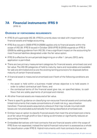 Insights into IFRS: An overview | 103




7A	 Financial instruments: IFRS 9
	        (IFRS 9)


Overview of forthcoming requirements
•• IFRS 9 will supersede IAS 39. IFRS 9 currently does not deal with impairment of
   financial assets and hedge accounting.
•• IFRS 9 as issued in 2009 (IFRS 9 (2009)) applies only to financial assets within the
   scope of IAS 39. IFRS 9 issued in October 2010 (IFRS 9 (2010)) expands on IFRS 9
   (2009) by adding guidance from IAS 39; it has a significant impact on the accounting for
   most financial liabilities designated under the fair value option.
•• IFRS 9 is effective for annual periods beginning on or after 1 January 2013; early
   application is permitted.
•• There are two primary measurement categories for financial assets: amortised cost and
   fair value. The IAS 39 categories of held to maturity, loans and receivables and available
   for sale are eliminated and so are the existing tainting provisions for disposals before
   maturity of certain financial assets.
•• A financial asset is measured at amortised cost if both of the following conditions are
   met:
    –	 the asset is held within a business model whose objective is to hold assets in
       order to collect contractual cash flows; and
    –	 the contractual terms of the financial asset give rise, on specified dates, to cash
       flows that are solely payments of principal and interest.
•• All other financial assets are measured at fair value.
•• There is specific guidance on classifying non-recourse financial assets and contractually
   linked instruments that create concentrations of credit risk (e.g. securitisation
   tranches). Financial assets acquired at a discount that may include incurred credit
   losses are not precluded automatically from being classified at amortised cost.
•• Entities have an option to classify financial assets that meet the amortised cost criteria
   as at fair value through profit or loss if doing so eliminates or significantly reduces an
   accounting mismatch.
•• Embedded derivatives with host contracts that are financial assets within the scope of
   IFRS 9 are not separated; instead the hybrid financial instrument is assessed as a whole
   for classification under IFRS 9. Hybrid instruments with host contracts that are not

                                    © 2011 KPMG IFRG Limited, a UK company, limited by guarantee. All rights reserved.
 