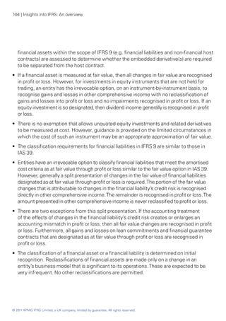 104 | Insights into IFRS: An overview




   financial assets within the scope of IFRS 9 (e.g. financial liabilities and non-financial host
   contracts) are assessed to determine whether the embedded derivative(s) are required
   to be separated from the host contract.
•• If a financial asset is measured at fair value, then all changes in fair value are recognised
   in profit or loss. However, for investments in equity instruments that are not held for
   trading, an entity has the irrevocable option, on an instrument-by-instrument basis, to
   recognise gains and losses in other comprehensive income with no reclassification of
   gains and losses into profit or loss and no impairments recognised in profit or loss. If an
   equity investment is so designated, then dividend income generally is recognised in profit
   or loss.
•• There is no exemption that allows unquoted equity investments and related derivatives
   to be measured at cost. However, guidance is provided on the limited circumstances in
   which the cost of such an instrument may be an appropriate approximation of fair value.
•• The classification requirements for financial liabilities in IFRS 9 are similar to those in
   IAS 39.
•• Entities have an irrevocable option to classify financial liabilities that meet the amortised
   cost criteria as at fair value through profit or loss similar to the fair value option in IAS 39.
   However, generally a split presentation of changes in the fair value of financial liabilities
   designated as at fair value through profit or loss is required. The portion of the fair value
   changes that is attributable to changes in the financial liability’s credit risk is recognised
   directly in other comprehensive income. The remainder is recognised in profit or loss. The
   amount presented in other comprehensive income is never reclassified to profit or loss.
•• There are two exceptions from this split presentation. If the accounting treatment
   of the effects of changes in the financial liability’s credit risk creates or enlarges an
   accounting mismatch in profit or loss, then all fair value changes are recognised in profit
   or loss. Furthermore, all gains and losses on loan commitments and financial guarantee
   contracts that are designated as at fair value through profit or loss are recognised in
   profit or loss.
•• The classification of a financial asset or a financial liability is determined on initial
   recognition. Reclassifications of financial assets are made only on a change in an
   entity’s business model that is significant to its operations. These are expected to be
   very infrequent. No other reclassifications are permitted.




© 2011 KPMG IFRG Limited, a UK company, limited by guarantee. All rights reserved.
 