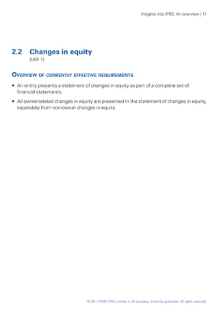 Insights into IFRS: An overview | 11




2.2	 Changes in equity
	       (IAS 1)


Overview of currently effective requirements
•• An entity presents a statement of changes in equity as part of a complete set of
   financial statements.
•• All owner-related changes in equity are presented in the statement of changes in equity,
   separately from non-owner changes in equity.




                                   © 2011 KPMG IFRG Limited, a UK company, limited by guarantee. All rights reserved.
 