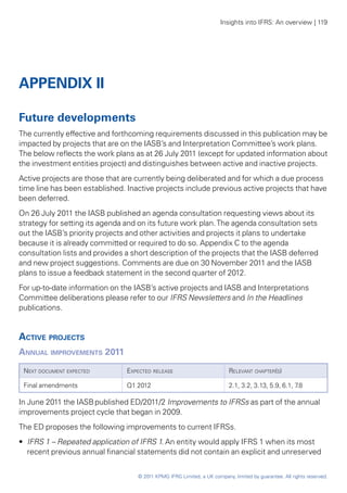 Insights into IFRS: An overview | 119




APPENDIX II

Future developments
The currently effective and forthcoming requirements discussed in this publication may be
impacted by projects that are on the IASB’s and Interpretation Committee’s work plans.
The below reflects the work plans as at 26 July 2011 (except for updated information about
the investment entities project) and distinguishes between active and inactive projects.
Active projects are those that are currently being deliberated and for which a due process
time line has been established. Inactive projects include previous active projects that have
been deferred.
On 26 July 2011 the IASB published an agenda consultation requesting views about its
strategy for setting its agenda and on its future work plan. The agenda consultation sets
out the IASB’s priority projects and other activities and projects it plans to undertake
because it is already committed or required to do so. Appendix C to the agenda
consultation lists and provides a short description of the projects that the IASB deferred
and new project suggestions. Comments are due on 30 November 2011 and the IASB
plans to issue a feedback statement in the second quarter of 2012.
For up-to-date information on the IASB’s active projects and IASB and Interpretations
Committee deliberations please refer to our IFRS Newsletters and In the Headlines
publications.


Active projects
Annual improvements 2011
 Next document expected         Expected release                          Relevant chapter(s)

 Final amendments               Q1 2012                                   2.1, 3.2, 3.13, 5.9, 6.1, 7.8

In June 2011 the IASB published ED/2011/2 Improvements to IFRSs as part of the annual
improvements project cycle that began in 2009.
The ED proposes the following improvements to current IFRSs.
•• IFRS 1 – Repeated application of IFRS 1. An entity would apply IFRS 1 when its most
   recent previous annual financial statements did not contain an explicit and unreserved


                                   © 2011 KPMG IFRG Limited, a UK company, limited by guarantee. All rights reserved.
 