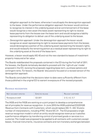 Insights into IFRS: An overview | 125




    obligation approach to the lease; otherwise it would apply the derecognition approach
    to the lease. Under the performance obligation approach the lessor would continue
    to recognise its interest in the underlying asset and at commencement of the lease
    would recognise a new asset (the lease asset) representing its right to receive
    lease payments from the lessee over the lease term and would recognise a liability
    representing its obligation to deliver use of the underlying asset to the lessee.
  –	 Derecognition approach. Under the derecognition approach the lessor would
     recognise an asset representing its right to receive lease payments from the lessee;
     would derecognise a portion of the underlying asset representing the lessee’s rights;
     and would reclassify the remaining portion as a residual asset representing its right to
     the underlying asset at the end of the lease term.
However, a lessor would apply IAS 40 and not the new standard to leases of investment
property measured at fair value.
The Boards redeliberated the proposals contained in the ED during the first half of 2011.
For lessees, the Boards tentatively decided to proceed with the ‘right-of-use’ model
proposed in the ED, revising the proposals regarding lease term, purchase options and
contingent rents. For lessors, the Boards’ discussions focused on a revised version of the
derecognition approach.
The Boards concluded that the decisions taken to date were sufficiently different from
those published in the original ED to warrant re-exposure of the revised proposals.


Revenue recognition	
 Next document expected         Expected release                           Relevant chapter(s)

 Re-exposure draft              Q3 2011                                    3.12, 4.2, 5.7

The IASB and the FASB are working on a joint project to develop a comprehensive
set of principles for revenue recognition. In June 2010 the IASB published ED/2010/6
Revenue from Contracts with Customers, which would replace IAS 11, IAS 18 and a
number of interpretations, including IFRIC 18 and SIC-31. The ED proposed a single
revenue recognition model in which an entity would recognise revenue as it satisfies
a performance obligation by transferring control of promised goods or services to a
customer. The model was proposed to be applied to all contracts with customers except
leases, financial instruments, insurance contracts and non-monetary exchanges between



                                   © 2011 KPMG IFRG Limited, a UK company, limited by guarantee. All rights reserved.
 