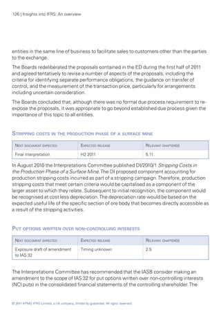 126 | Insights into IFRS: An overview




entities in the same line of business to facilitate sales to customers other than the parties
to the exchange.
The Boards redeliberated the proposals contained in the ED during the first half of 2011
and agreed tentatively to revise a number of aspects of the proposals, including the
criteria for identifying separate performance obligations, the guidance on transfer of
control, and the measurement of the transaction price, particularly for arrangements
including uncertain consideration.
The Boards concluded that, although there was no formal due process requirement to re-
expose the proposals, it was appropriate to go beyond established due process given the
importance of this topic to all entities.


Stripping costs in the production phase of a surface mine
  Next document expected                      Expected release                       Relevant chapter(s)

  Final interpretation                        H2 2011                                5.11

In August 2010 the Interpretations Committee published DI/2010/1 Stripping Costs in
the Production Phase of a Surface Mine. The DI proposed component accounting for
production stripping costs incurred as part of a stripping campaign. Therefore, production
stripping costs that meet certain criteria would be capitalised as a component of the
larger asset to which they relate. Subsequent to initial recognition, the component would
be recognised at cost less depreciation. The depreciation rate would be based on the
expected useful life of the specific section of ore body that becomes directly accessible as
a result of the stripping activities.


Put options written over non-controlling interests
  Next document expected                      Expected release                       Relevant chapter(s)

  Exposure draft of amendment                 Timing unknown                         2.5
  to IAS 32



The Interpretations Committee has recommended that the IASB consider making an
amendment to the scope of IAS 32 for put options written over non-controlling interests
(NCI puts) in the consolidated financial statements of the controlling shareholder. The


© 2011 KPMG IFRG Limited, a UK company, limited by guarantee. All rights reserved.
 