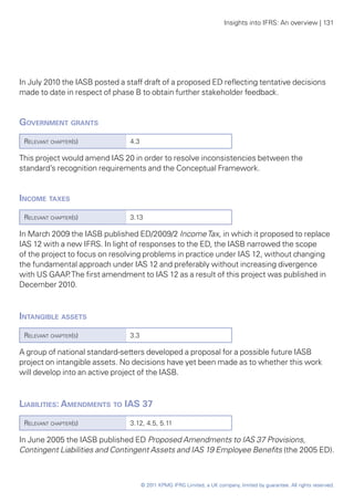 Insights into IFRS: An overview | 131




In July 2010 the IASB posted a staff draft of a proposed ED reflecting tentative decisions
made to date in respect of phase B to obtain further stakeholder feedback.


Government grants 	
 Relevant chapter(s)            4.3

This project would amend IAS 20 in order to resolve inconsistencies between the
standard’s recognition requirements and the Conceptual Framework.


Income taxes	
 Relevant chapter(s)            3.13

In March 2009 the IASB published ED/2009/2 Income Tax, in which it proposed to replace
IAS 12 with a new IFRS. In light of responses to the ED, the IASB narrowed the scope
of the project to focus on resolving problems in practice under IAS 12, without changing
the fundamental approach under IAS 12 and preferably without increasing divergence
with US GAAP The first amendment to IAS 12 as a result of this project was published in
               .
December 2010.



Intangible assets 	
 Relevant chapter(s)            3.3

A group of national standard-setters developed a proposal for a possible future IASB
project on intangible assets. No decisions have yet been made as to whether this work
will develop into an active project of the IASB.



Liabilities: Amendments to IAS 37
 Relevant chapter(s)            3.12, 4.5, 5.11

In June 2005 the IASB published ED Proposed Amendments to IAS 37 Provisions,
Contingent Liabilities and Contingent Assets and IAS 19 Employee Benefits (the 2005 ED).



                                      © 2011 KPMG IFRG Limited, a UK company, limited by guarantee. All rights reserved.
 