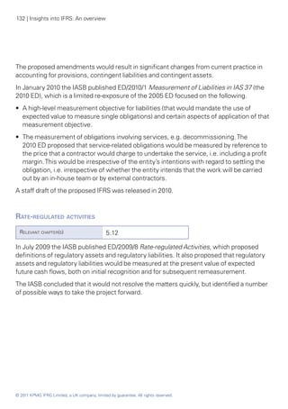 132 | Insights into IFRS: An overview




The proposed amendments would result in significant changes from current practice in
accounting for provisions, contingent liabilities and contingent assets.
In January 2010 the IASB published ED/2010/1 Measurement of Liabilities in IAS 37 (the
2010 ED), which is a limited re-exposure of the 2005 ED focused on the following.
•• A high-level measurement objective for liabilities (that would mandate the use of
   expected value to measure single obligations) and certain aspects of application of that
   measurement objective.
•• The measurement of obligations involving services, e.g. decommissioning. The
   2010 ED proposed that service-related obligations would be measured by reference to
   the price that a contractor would charge to undertake the service, i.e. including a profit
   margin. This would be irrespective of the entity’s intentions with regard to settling the
   obligation, i.e. irrespective of whether the entity intends that the work will be carried
   out by an in-house team or by external contractors.
A staff draft of the proposed IFRS was released in 2010.



Rate-regulated activities
  Relevant chapter(s)                          5.12

In July 2009 the IASB published ED/2009/8 Rate-regulated Activities, which proposed
definitions of regulatory assets and regulatory liabilities. It also proposed that regulatory
assets and regulatory liabilities would be measured at the present value of expected
future cash flows, both on initial recognition and for subsequent remeasurement.
The IASB concluded that it would not resolve the matters quickly, but identified a number
of possible ways to take the project forward.




© 2011 KPMG IFRG Limited, a UK company, limited by guarantee. All rights reserved.
 