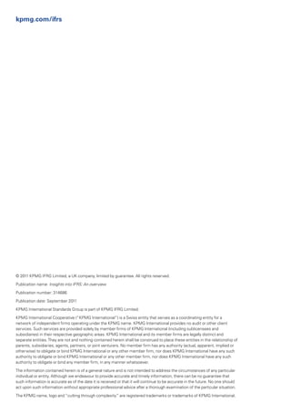 kpmg.com/ifrs




© 2011 KPMG IFRG Limited, a UK company, limited by guarantee. All rights reserved.

Publication name: Insights into IFRS: An overview

Publication number: 314686

Publication date: September 2011

KPMG International Standards Group is part of KPMG IFRG Limited.

KPMG International Cooperative (“KPMG International”) is a Swiss entity that serves as a coordinating entity for a
network of independent firms operating under the KPMG name. KPMG International provides no audit or other client
services. Such services are provided solely by member firms of KPMG International (including sublicensees and
subsidiaries) in their respective geographic areas. KPMG International and its member firms are legally distinct and
separate entities. They are not and nothing contained herein shall be construed to place these entities in the relationship of
parents, subsidiaries, agents, partners, or joint venturers. No member firm has any authority (actual, apparent, implied or
otherwise) to obligate or bind KPMG International or any other member firm, nor does KPMG International have any such
authority to obligate or bind KPMG International or any other member firm, nor does KPMG International have any such
authority to obligate or bind any member firm, in any manner whatsoever.

The information contained herein is of a general nature and is not intended to address the circumstances of any particular
individual or entity. Although we endeavour to provide accurate and timely information, there can be no guarantee that
such information is accurate as of the date it is received or that it will continue to be accurate in the future. No one should
act upon such information without appropriate professional advice after a thorough examination of the particular situation.

The KPMG name, logo and “cutting through complexity” are registered trademarks or trademarks of KPMG International.
 