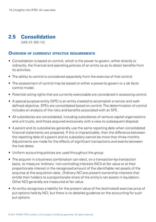 14 | Insights into IFRS: An overview




2.5	 Consolidation
	           (IAS 27, SIC‑12)


Overview of currently effective requirements
•• Consolidation is based on control, which is the power to govern, either directly or
   indirectly, the financial and operating policies of an entity so as to obtain benefits from
   its activities.
•• The ability to control is considered separately from the exercise of that control.
•• The assessment of control may be based on either a power-to-govern or a de facto
   control model.
•• Potential voting rights that are currently exercisable are considered in assessing control.
•• A special purpose entity (SPE) is an entity created to accomplish a narrow and well-
   defined objective. SPEs are consolidated based on control. The determination of control
   includes an analysis of the risks and benefits associated with an SPE.
•• All subsidiaries are consolidated, including subsidiaries of venture capital organisations
   and unit trusts, and those acquired exclusively with a view to subsequent disposal.
•• A parent and its subsidiaries generally use the same reporting date when consolidated
   financial statements are prepared. If this is impracticable, then the difference between
   the reporting date of a parent and its subsidiary cannot be more than three months.
   Adjustments are made for the effects of significant transactions and events between
   the two dates.
•• Uniform accounting policies are used throughout the group.
•• The acquirer in a business combination can elect, on a transaction-by-transaction
   basis, to measure ‘ordinary’ non-controlling interests (NCI) at fair value or at their
   proportionate interest in the recognised amount of the identifiable net assets of the
   acquiree at the acquisition date. Ordinary NCI are present ownership interests that
   entitle their holders to a proportionate share of the entity’s net assets in liquidation.
   Other NCI generally are measured at fair value.
•• An entity recognises a liability for the present value of the (estimated) exercise price of
   put options held by NCI, but there is no detailed guidance on the accounting for such
   put options.



© 2011 KPMG IFRG Limited, a UK company, limited by guarantee. All rights reserved.
 