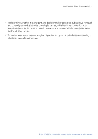 Insights into IFRS: An overview | 17




•• To determine whether it is an agent, the decision maker considers substantive removal
   and other rights held by a single or multiple parties, whether its remuneration is on
   arm’s length terms, its other economic interests and the overall relationship between
   itself and other parties.
•• An entity takes into account the rights of parties acting on its behalf when assessing
   whether it controls an investee.




                                   © 2011 KPMG IFRG Limited, a UK company, limited by guarantee. All rights reserved.
 
