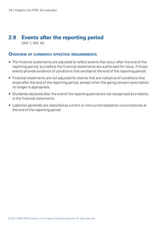 24 | Insights into IFRS: An overview




2.9	 Events after the reporting period
	           (IAS 1, IAS 10)


Overview of currently effective requirements
•• The financial statements are adjusted to reflect events that occur after the end of the
   reporting period, but before the financial statements are authorised for issue, if those
   events provide evidence of conditions that existed at the end of the reporting period.
•• Financial statements are not adjusted for events that are indicative of conditions that
   arose after the end of the reporting period, except when the going concern assumption
   no longer is appropriate.
•• Dividends declared after the end of the reporting period are not recognised as a liability
   in the financial statements.
•• Liabilities generally are classified as current or non-current based on circumstances at
   the end of the reporting period.




© 2011 KPMG IFRG Limited, a UK company, limited by guarantee. All rights reserved.
 