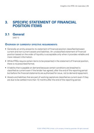 Insights into IFRS: An overview | 25




3. 	 SPECIFIC STATEMENT OF FINANCIAL
     POSITION ITEMS

3.1 	 General
	       (IAS 1)


Overview of currently effective requirements
•• Generally an entity presents its statement of financial position classified between
   current and non-current assets and liabilities. An unclassified statement of financial
   position based on the order of liquidity is acceptable only when it provides reliable and
   more relevant information.
•• While IFRSs require certain items to be presented in the statement of financial position,
   there is no prescribed format.
•• A liability that is payable on demand because certain conditions are breached is
   classified as current even if the lender has agreed, after the end of the reporting period
   but before the financial statements are authorised for issue, not to demand repayment.
•• Assets and liabilities that are part of working capital are classified as current even if they
   are due to be settled more than 12 months after the end of the reporting period.




                                     © 2011 KPMG IFRG Limited, a UK company, limited by guarantee. All rights reserved.
 