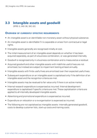 28 | Insights into IFRS: An overview




3.3 	 Intangible assets and goodwill
	           (IFRS 3, IAS 38, SIC-32)


Overview of currently effective requirements
•• An intangible asset is an identifiable non-monetary asset without physical substance.
•• An intangible asset is identifiable if it is separable or arises from contractual or legal
   rights.
•• Intangible assets generally are recognised initially at cost.
•• The initial measurement of an intangible asset depends on whether it has been
   acquired separately, as part of a business combination, or was generated internally.
•• Goodwill is recognised only in a business combination and is measured as a residual.
•• Acquired goodwill and other intangible assets with indefinite useful lives are not
   amortised, but instead are subject to impairment testing at least annually.
•• Intangible assets with finite useful lives are amortised over their expected useful lives.
•• Subsequent expenditure on an intangible asset is capitalised only if the definition of an
   intangible asset and the recognition criteria are met.
•• Intangible assets may be revalued to fair value only if there is an active market.
•• Internal research expenditure is expensed as incurred. Internal development
   expenditure is capitalised if specific criteria are met. These capitalisation criteria are
   applied to all internally developed intangible assets.
•• Advertising and promotional expenditure is expensed as incurred.
•• Expenditure on relocation or a re-organisation is expensed as incurred.
•• The following are not capitalised as intangible assets: internally generated goodwill,
   costs to develop customer lists, start-up costs and training costs.




© 2011 KPMG IFRG Limited, a UK company, limited by guarantee. All rights reserved.
 