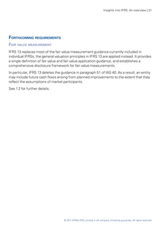 Insights into IFRS: An overview | 31




Forthcoming requirements
Fair value measurement
IFRS 13 replaces most of the fair value measurement guidance currently included in
individual IFRSs; the general valuation principles in IFRS 13 are applied instead. It provides
a single definition of fair value and fair value application guidance, and establishes a
comprehensive disclosure framework for fair value measurements.
In particular, IFRS 13 deletes the guidance in paragraph 51 of IAS 40. As a result, an entity
may include future cash flows arising from planned improvements to the extent that they
reflect the assumptions of market participants.
See 1.2 for further details.




                                    © 2011 KPMG IFRG Limited, a UK company, limited by guarantee. All rights reserved.
 
