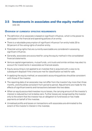32 | Insights into IFRS: An overview




3.5 	 Investments in associates and the equity method
	           (IAS 28)


Overview of currently effective requirements
•• The definition of an associate is based on significant influence, which is the power to
   participate in the financial and operating policies of an entity.
•• There is a rebuttable presumption of significant influence if an entity holds 20 to
   50 percent of the voting rights of another entity.
•• Potential voting rights that are currently exercisable are considered in assessing
   significant influence.
•• Generally, associates are accounted for using the equity method in the consolidated
   financial statements.
•• Venture capital organisations, mutual funds, unit trusts and similar entities may elect to
   account for investments in associates as financial assets.
•• Equity accounting is not applied to an investee that is acquired with a view to its
   subsequent disposal if the criteria are met for classification as held for sale.
•• In applying the equity method, an associate’s accounting policies should be consistent
   with those of the investor.
•• The reporting date of an associate may not differ from the investor’s by more than three
   months, and should be consistent from period to period. Adjustments are made for the
   effects of significant events and transactions between the two dates.
•• When an equity-accounted investee incurs losses, the carrying amount of the investor’s
   interest is reduced but not to below zero. Further losses are recognised by the investor
   only to the extent that the investor has an obligation to fund losses or has made
   payments on behalf of the investee.
•• Unrealised profits and losses on transactions with associates are eliminated to the
   extent of the investor’s interest in the investee.




© 2011 KPMG IFRG Limited, a UK company, limited by guarantee. All rights reserved.
 