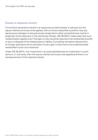 34 | Insights into IFRS: An overview




Change in ownership interest
If an entity’s ownership interest in an equity-accounted investee is reduced, but the
equity method continues to be applied, then an entity reclassifies to profit or loss any
equity-accounted gain or loss previously recognised in other comprehensive income in
proportion to the reduction in the ownership interest. IAS 28 (2011) makes clear that such
reclassification applies only if that gain or loss would be required to be reclassified to profit
or loss on disposal of the related asset or liability. Cumulative translation adjustments
on foreign operations are an example of such a gain or loss that is now proportionately
reclassified in such circumstances.
Under IAS 28 (2011), if an investment in an associate becomes an investment in a joint
venture, or vice versa, then the equity method continues to be applied and there is no
remeasurement of the retained interest.




© 2011 KPMG IFRG Limited, a UK company, limited by guarantee. All rights reserved.
 