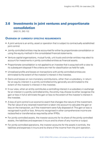 Insights into IFRS: An overview | 35




3.6	 Investments in joint ventures and proportionate
     consolidation
	       (IAS 31, SIC-13)


Overview of currently effective requirements
•• A joint venture is an entity, asset or operation that is subject to contractually established
   joint control.
•• Jointly controlled entities may be accounted for either by proportionate consolidation or
   using the equity method in the consolidated financial statements.
•• Venture capital organisations, mutual funds, unit trusts and similar entities may elect to
   account for investments in jointly controlled entities as financial assets.
•• Proportionate consolidation is not applied to an investee that is acquired with a view to
   its subsequent disposal if the criteria are met for classification as held for sale.
•• Unrealised profits and losses on transactions with jointly controlled entities are
   eliminated to the extent of the investor’s interest in the investee.
•• Gains and losses on non-monetary contributions, other than a subsidiary, in return
   for an equity interest in a jointly controlled entity generally are eliminated to the
   extent of the investor’s interest in the investee.
•• In our view, when an entity contributes a controlling interest in a subsidiary in exchange
   for an interest in a jointly controlled entity, the entity may choose to either recognise the
   gain or loss in full or eliminate the gain or loss to the extent of the investor’s interest in
   the investee.
•• A loss of joint control is an economic event that changes the nature of the investment.
   The fair value of any retained investment is taken into account to calculate the gain or
   loss on the transaction, as if the investment were fully disposed of. This gain or loss is
   recognised in profit or loss. Amounts recognised in other comprehensive income are
   reclassified or transferred as required by other IFRSs.
•• For jointly controlled assets, the investor accounts for its share of the jointly controlled
   assets, the liabilities and expenses it incurs and its share of any income or output.
•• For jointly controlled operations, the investor accounts for the assets it controls, the
   liabilities and expenses it incurs and its share of the income from the joint operation.



                                     © 2011 KPMG IFRG Limited, a UK company, limited by guarantee. All rights reserved.
 