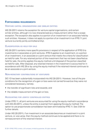 36 | Insights into IFRS: An overview




Forthcoming requirements
Venture capital organisations and similar entities
IAS 28 (2011) retains the exception for venture capital organisations, and certain
similar entities, although it is now characterised as a measurement rather than a scope
exception. The exception also applies to a portion of an investment in an associate held by
such entities. However, it does not apply to a portion of an investment in an IFRS 11 joint
venture (currently jointly controlled entity).

Classification as held for sale
IAS 28 (2011) contains more specific provisions in respect of the application of IFRS 5 to
investments in associates or joint ventures. IFRS 5 applies to an investment, or a portion
of an investment, in an associate or a joint venture that meets the criteria for classification
as held for sale. For any retained portion of the investment that has not been classified as
held for sale, the entity applies the equity method until disposal of the portion classified
as held for sale. After disposal, any retained interest in the investment is accounted for in
accordance with IAS 39 or by using the equity method if the retained interest continues to
be an associate or a joint venture.

Non-monetary contributions by venturers
SIC-13 has been substantially incorporated into IAS 28 (2011). However, two of the pre-
conditions for the recognition of a gain or loss were not carried forward as they were not
considered necessary, namely:
•• the transfer of significant risks and rewards; and
•• the reliable measurement of the gain or loss.

Accounting for jointly controlled entities
Under IFRS 11, all joint ventures are accounted for using the equity method in accordance
with IAS 28 (2011), unless the entity is exempt from applying the equity method. The
option to use proportionate consolidation has been eliminated by IFRS 11. See 3.6A for
further details.
Under IAS 28 (2011), if an investment in an associate becomes an investment in a joint
venture, or vice versa, then the equity method continues to be applied and there is no
remeasurement of the retained interest.



© 2011 KPMG IFRG Limited, a UK company, limited by guarantee. All rights reserved.
 