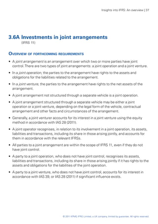 Insights into IFRS: An overview | 37




3.6A	Investments in joint arrangements
	        (IFRS 11)


Overview of forthcoming requirements
•• A joint arrangement is an arrangement over which two or more parties have joint
   control. There are two types of joint arrangements: a joint operation and a joint venture.
•• In a joint operation, the parties to the arrangement have rights to the assets and
   obligations for the liabilities related to the arrangement.
•• In a joint venture, the parties to the arrangement have rights to the net assets of the
   arrangement.
•• A joint arrangement not structured through a separate vehicle is a joint operation.
•• A joint arrangement structured through a separate vehicle may be either a joint
   operation or a joint venture, depending on the legal form of the vehicle, contractual
   arrangement and other facts and circumstances of the arrangement.
•• Generally, a joint venturer accounts for its interest in a joint venture using the equity
   method in accordance with IAS 28 (2011).
•• A joint operator recognises, in relation to its involvement in a joint operation, its assets,
   liabilities and transactions, including its share in those arising jointly, and accounts for
   them in accordance with the relevant IFRSs.
•• All parties to a joint arrangement are within the scope of IFRS 11, even if they do not
   have joint control.
•• A party to a joint operation, who does not have joint control, recognises its assets,
   liabilities and transactions, including its share in those arising jointly if it has rights to the
   assets and obligations for the liabilities of the joint operation.
•• A party to a joint venture, who does not have joint control, accounts for its interest in
   accordance with IAS 39, or IAS 28 (2011) if significant influence exists.




                                       © 2011 KPMG IFRG Limited, a UK company, limited by guarantee. All rights reserved.
 