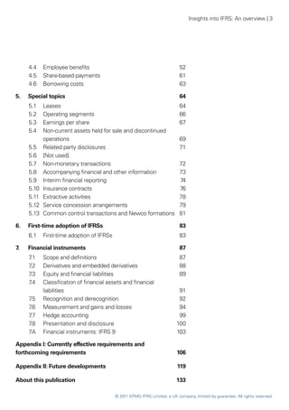 Insights into IFRS: An overview | 3




      4.4 	 Employee benefits	                                               52
      4.5 	 Share-based payments	                                            61
      4.6 	 Borrowing costs	                                                 63

5.	   Special topics	                                                        64
      5.1	   Leases	                                                         64
      5.2	   Operating segments	                                             66
      5.3	   Earnings per share	                                             67
      5.4	   Non-current assets held for sale and discontinued
             operations	                                                     69
      5.5	 Related party disclosures	                                        71
      5.6 	 [Not used]
      5.7 	 Non-monetary transactions	                                       72
      5.8 	 Accompanying financial and other information	                    73
      5.9	 Interim financial reporting	                                      74
      5.10	 Insurance contracts	                                             76
      5.11 	 Extractive activities 	                                         78
      5.12	 Service concession arrangements	                                 79
      5.13	 Common control transactions and Newco formations	                81

6. 	 First-time adoption of IFRSs	                                           83
      6.1 	 First-time adoption of IFRSs	                                    83

7.	   Financial instruments	                                                 87
      7.1	 Scope and definitions	                                            87
      7.2	 Derivatives and embedded derivatives	                             88
      7.3	 Equity and financial liabilities	                                 89
      7 	
       .4  Classification of financial assets and financial
           liabilities	                                                     91
      7 	 Recognition and derecognition	
       .5                                                                   92
      7 	 Measurement and gains and losses	
       .6                                                                   94
      7.7	 Hedge accounting	                                                99
      7.8	 Presentation and disclosure	                                    100
      7A	 Financial instruments: IFRS 9	                                   103

Appendix I: Currently effective requirements and
forthcoming requirements	                                                   106

Appendix II: Future developments	                                           119

About this publication	                                                    133

                                            © 2011 KPMG IFRG Limited, a UK company, limited by guarantee. All rights reserved.
 
