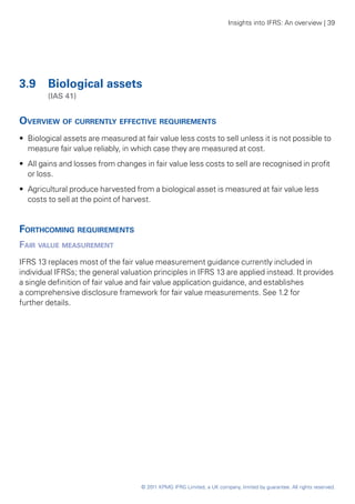 Insights into IFRS: An overview | 39




3.9	 Biological assets
	       (IAS 41)


Overview of currently effective requirements
•• Biological assets are measured at fair value less costs to sell unless it is not possible to
   measure fair value reliably, in which case they are measured at cost.
•• All gains and losses from changes in fair value less costs to sell are recognised in profit
   or loss.
•• Agricultural produce harvested from a biological asset is measured at fair value less
   costs to sell at the point of harvest.


Forthcoming requirements
Fair value measurement
IFRS 13 replaces most of the fair value measurement guidance currently included in
individual IFRSs; the general valuation principles in IFRS 13 are applied instead. It provides
a single definition of fair value and fair value application guidance, and establishes
a comprehensive disclosure framework for fair value measurements. See 1.2 for
further details.




                                     © 2011 KPMG IFRG Limited, a UK company, limited by guarantee. All rights reserved.
 