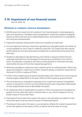 40 | Insights into IFRS: An overview




3.10 	Impairment of non-financial assets
	           (IAS 36, IFRIC 10)


Overview of currently effective requirements
•• IAS 36 covers the impairment of a variety of non-financial assets, including property,
   plant and equipment; intangible assets and goodwill; investment property; biological
   assets carried at cost less accumulated depreciation; and investments in subsidiaries,
   joint ventures and associates.
•• Impairment testing is required when there is an indication of impairment.
•• Annual impairment testing is required for goodwill and intangible assets that either are
   not yet available for use or have an indefinite useful life. This impairment test may be
   performed at any time during the year provided that it is performed at the same time
   each year.
•• Goodwill is allocated to cash-generating units (CGUs) or groups of CGUs that are
   expected to benefit from the synergies of the business combination from which it
   arose. The allocation is based on the level at which goodwill is monitored internally,
   restricted by the size of the entity’s operating segments.
•• Whenever possible an impairment test is performed for an individual asset. Otherwise,
   assets are tested for impairment in CGUs. Goodwill always is tested for impairment at
   the level of a CGU or a group of CGUs.
•• A CGU is the smallest group of assets that generates cash inflows from continuing use
   that are largely independent of the cash inflows of other assets or groups thereof.
•• The carrying amount of goodwill is grossed up for impairment testing if the goodwill
   arose in a transaction in which non-controlling interests were measured initially based
   on their proportionate share of identifiable net assets.
•• An impairment loss is recognised if an asset’s or CGU’s carrying amount exceeds the
   greater of its fair value less costs to sell and value in use, which is based on the net
   present value of future cash flows.
•• Estimates of future cash flows used in the value in use calculation are specific to the
   entity and need not be the same as those of market participants.
•• The discount rate used in the value in use calculation reflects the market’s assessment
   of the risks specific to the asset or CGU, as well as the time value of money.


© 2011 KPMG IFRG Limited, a UK company, limited by guarantee. All rights reserved.
 