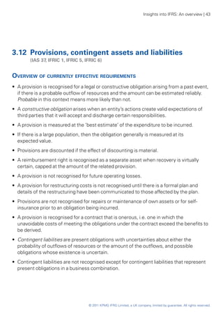 Insights into IFRS: An overview | 43




3.12	 Provisions, contingent assets and liabilities
	       (IAS 37, IFRIC 1, IFRIC 5, IFRIC 6)


Overview of currently effective requirements
•• A provision is recognised for a legal or constructive obligation arising from a past event,
   if there is a probable outflow of resources and the amount can be estimated reliably.
   Probable in this context means more likely than not.
•• A constructive obligation arises when an entity’s actions create valid expectations of
   third parties that it will accept and discharge certain responsibilities.
•• A provision is measured at the ‘best estimate’ of the expenditure to be incurred.
•• If there is a large population, then the obligation generally is measured at its
   expected value.
•• Provisions are discounted if the effect of discounting is material.
•• A reimbursement right is recognised as a separate asset when recovery is virtually
   certain, capped at the amount of the related provision.
•• A provision is not recognised for future operating losses.
•• A provision for restructuring costs is not recognised until there is a formal plan and
   details of the restructuring have been communicated to those affected by the plan.
•• Provisions are not recognised for repairs or maintenance of own assets or for self-
   insurance prior to an obligation being incurred.
•• A provision is recognised for a contract that is onerous, i.e. one in which the
   unavoidable costs of meeting the obligations under the contract exceed the benefits to
   be derived.
•• Contingent liabilities are present obligations with uncertainties about either the
   probability of outflows of resources or the amount of the outflows, and possible
   obligations whose existence is uncertain.
•• Contingent liabilities are not recognised except for contingent liabilities that represent
   present obligations in a business combination.




                                     © 2011 KPMG IFRG Limited, a UK company, limited by guarantee. All rights reserved.
 
