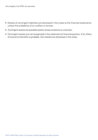 44 | Insights into IFRS: An overview




•• Details of contingent liabilities are disclosed in the notes to the financial statements
   unless the probability of an outflow is remote.
•• Contingent assets are possible assets whose existence is uncertain.
•• Contingent assets are not recognised in the statement of financial position. If an inflow
   of economic benefits is probable, then details are disclosed in the notes.




© 2011 KPMG IFRG Limited, a UK company, limited by guarantee. All rights reserved.
 