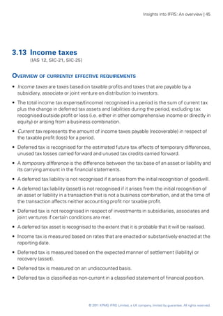 Insights into IFRS: An overview | 45




3.13	 Income taxes
	        (IAS 12, SIC-21, SIC-25)


Overview of currently effective requirements
•• Income taxes are taxes based on taxable profits and taxes that are payable by a
   subsidiary, associate or joint venture on distribution to investors.
•• The total income tax expense/(income) recognised in a period is the sum of current tax
   plus the change in deferred tax assets and liabilities during the period, excluding tax
   recognised outside profit or loss (i.e. either in other comprehensive income or directly in
   equity) or arising from a business combination.
•• Current tax represents the amount of income taxes payable (recoverable) in respect of
   the taxable profit (loss) for a period.
•• Deferred tax is recognised for the estimated future tax effects of temporary differences,
   unused tax losses carried forward and unused tax credits carried forward.
•• A temporary difference is the difference between the tax base of an asset or liability and
   its carrying amount in the financial statements.
•• A deferred tax liability is not recognised if it arises from the initial recognition of goodwill.
•• A deferred tax liability (asset) is not recognised if it arises from the initial recognition of
   an asset or liability in a transaction that is not a business combination, and at the time of
   the transaction affects neither accounting profit nor taxable profit.
•• Deferred tax is not recognised in respect of investments in subsidiaries, associates and
   joint ventures if certain conditions are met.
•• A deferred tax asset is recognised to the extent that it is probable that it will be realised.
•• Income tax is measured based on rates that are enacted or substantively enacted at the
   reporting date.
•• Deferred tax is measured based on the expected manner of settlement (liability) or
   recovery (asset).
•• Deferred tax is measured on an undiscounted basis.
•• Deferred tax is classified as non-current in a classified statement of financial position.




                                      © 2011 KPMG IFRG Limited, a UK company, limited by guarantee. All rights reserved.
 