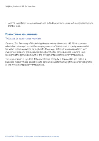 46 | Insights into IFRS: An overview




•• Income tax related to items recognised outside profit or loss is itself recognised outside
   profit or loss.


Forthcoming requirements
Tax base of investment property
Deferred Tax: Recovery of Underlying Assets – Amendments to IAS 12 introduces a
rebuttable presumption that the carrying amount of investment property measured at
fair value will be recovered through sale. Therefore, deferred taxes arising from such
investment property are measured based on the tax consequences resulting from
recovering the carrying amount of the investment property entirely through sale.
The presumption is rebutted if the investment property is depreciable and held in a
business model whose objective is to consume substantially all of the economic benefits
of the investment property through use.




© 2011 KPMG IFRG Limited, a UK company, limited by guarantee. All rights reserved.
 