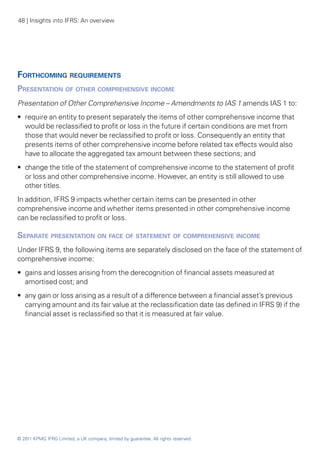 48 | Insights into IFRS: An overview




Forthcoming requirements
Presentation of other comprehensive income
Presentation of Other Comprehensive Income – Amendments to IAS 1 amends IAS 1 to:
•• require an entity to present separately the items of other comprehensive income that
   would be reclassified to profit or loss in the future if certain conditions are met from
   those that would never be reclassified to profit or loss. Consequently an entity that
   presents items of other comprehensive income before related tax effects would also
   have to allocate the aggregated tax amount between these sections; and
•• change the title of the statement of comprehensive income to the statement of profit
   or loss and other comprehensive income. However, an entity is still allowed to use
   other titles.
In addition, IFRS 9 impacts whether certain items can be presented in other
comprehensive income and whether items presented in other comprehensive income
can be reclassified to profit or loss.

Separate presentation on face of statement of comprehensive income
Under IFRS 9, the following items are separately disclosed on the face of the statement of
comprehensive income:
•• gains and losses arising from the derecognition of financial assets measured at
   amortised cost; and
•• any gain or loss arising as a result of a difference between a financial asset’s previous
   carrying amount and its fair value at the reclassification date (as defined in IFRS 9) if the
   financial asset is reclassified so that it is measured at fair value.




© 2011 KPMG IFRG Limited, a UK company, limited by guarantee. All rights reserved.
 