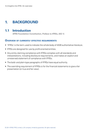 4 | Insights into IFRS: An overview




1. 	 BACKGROUND

1.1 	 Introduction
	           (IFRS Foundation Constitution, Preface to IFRSs, IAS 1)


Overview of currently effective requirements
•• ‘IFRSs’ is the term used to indicate the whole body of IASB authoritative literature.
•• IFRSs are designed for use by profit-oriented entities.
•• Any entity claiming compliance with IFRSs complies with all standards and
   interpretations, including disclosure requirements, and makes an explicit and
   unreserved statement of compliance with IFRSs.
•• The bold- and plain-type paragraphs of IFRSs have equal authority.
•• The overriding requirement of IFRSs is for the financial statements to give a fair
   presentation (or true and fair view).




© 2011 KPMG IFRG Limited, a UK company, limited by guarantee. All rights reserved.
 