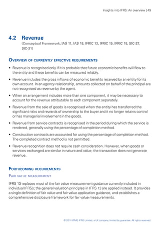 Insights into IFRS: An overview | 49




4.2	 Revenue
	       (Conceptual Framework, IAS 11, IAS 18, IFRIC 13, IFRIC 15, IFRIC 18, SIC-27,
        SIC‑31)


Overview of currently effective requirements
•• Revenue is recognised only if it is probable that future economic benefits will flow to
   the entity and these benefits can be measured reliably.
•• Revenue includes the gross inflows of economic benefits received by an entity for its
   own account. In an agency relationship, amounts collected on behalf of the principal are
   not recognised as revenue by the agent.
•• When an arrangement includes more than one component, it may be necessary to
   account for the revenue attributable to each component separately.
•• Revenue from the sale of goods is recognised when the entity has transferred the
   significant risks and rewards of ownership to the buyer and it no longer retains control
   or has managerial involvement in the goods.
•• Revenue from service contracts is recognised in the period during which the service is
   rendered, generally using the percentage of completion method.
•• Construction contracts are accounted for using the percentage of completion method.
   The completed contract method is not permitted.
•• Revenue recognition does not require cash consideration. However, when goods or
   services exchanged are similar in nature and value, the transaction does not generate
   revenue.


Forthcoming requirements
Fair value measurement
IFRS 13 replaces most of the fair value measurement guidance currently included in
individual IFRSs; the general valuation principles in IFRS 13 are applied instead. It provides
a single definition of fair value and fair value application guidance, and establishes a
comprehensive disclosure framework for fair value measurements.




                                    © 2011 KPMG IFRG Limited, a UK company, limited by guarantee. All rights reserved.
 