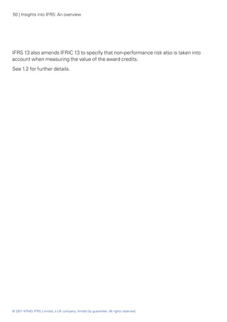 50 | Insights into IFRS: An overview




IFRS 13 also amends IFRIC 13 to specify that non-performance risk also is taken into
account when measuring the value of the award credits.
See 1.2 for further details.




© 2011 KPMG IFRG Limited, a UK company, limited by guarantee. All rights reserved.
 