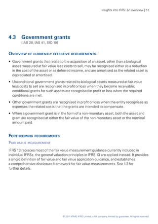 Insights into IFRS: An overview | 51




4.3 	 Government grants
	       (IAS 20, IAS 41, SIC-10)


Overview of currently effective requirements
•• Government grants that relate to the acquisition of an asset, other than a biological
   asset measured at fair value less costs to sell, may be recognised either as a reduction
   in the cost of the asset or as deferred income, and are amortised as the related asset is
   depreciated or amortised.
•• Unconditional government grants related to biological assets measured at fair value
   less costs to sell are recognised in profit or loss when they become receivable;
   conditional grants for such assets are recognised in profit or loss when the required
   conditions are met.
•• Other government grants are recognised in profit or loss when the entity recognises as
   expenses the related costs that the grants are intended to compensate.
•• When a government grant is in the form of a non-monetary asset, both the asset and
   grant are recognised at either the fair value of the non-monetary asset or the nominal
   amount paid.


Forthcoming requirements
Fair value measurement
IFRS 13 replaces most of the fair value measurement guidance currently included in
individual IFRSs; the general valuation principles in IFRS 13 are applied instead. It provides
a single definition of fair value and fair value application guidance, and establishes
a comprehensive disclosure framework for fair value measurements. See 1.2 for
further details.




                                    © 2011 KPMG IFRG Limited, a UK company, limited by guarantee. All rights reserved.
 