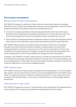 54 | Insights into IFRS: An overview




Forthcoming requirements
Revised employee benefits requirements
IAS 19 (2011) changes the definition of both short-term and other long-term employee
benefits so that it is clear that the distinction between the two depends on when the entity
expects the benefit to be settled. Under the amended definitions:
•• short-term employee benefits are those employee benefits (other than termination
   benefits) that are expected to be settled wholly before 12 months after the end of the
   annual reporting period in which the employees render the related service; and
•• other long-term employee benefits are defined by default as being all employee benefits
   other than short-term benefits, post-employment benefits and termination benefits.
IAS 19 (2011) also provides new guidance about the need or otherwise to reclassify
between short-term and other long-term benefits. Reclassification of a short-term
employee benefit as long-term need not occur if the entity’s expectations of the timing
of settlement change temporarily. However, the benefit will have to be reclassified if the
entity’s expectations of the timing of settlement change other than temporarily.
In addition, IAS 19 (2011) includes a requirement to consider the classification of a benefit
if its characteristics change, giving the example of a change from a non-accumulating to an
accumulating benefit. In this case, the entity will need to consider whether the benefit still
meets the definition of a short-term employee benefit.

Multi-employer plans
IAS 19 (2011) sets out the accounting to be applied when participation in a multi-employer
plan ceases. The new requirement is that an entity should apply IAS 37 when determining
when to recognise and how to measure a liability that arises from the wind-up of a multi-
employer defined benefit plan, or the entity’s withdrawal from a multi-employer defined
benefit plan.

Expected return on plan assets

IAS 19 (2011) changes the manner in which interest cost is calculated. The expected return
on plan assets will no longer be calculated and recognised as interest income.




© 2011 KPMG IFRG Limited, a UK company, limited by guarantee. All rights reserved.
 
