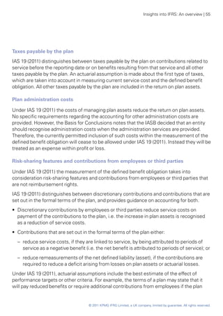Insights into IFRS: An overview | 55




Taxes payable by the plan
IAS 19 (2011) distinguishes between taxes payable by the plan on contributions related to
service before the reporting date or on benefits resulting from that service and all other
taxes payable by the plan. An actuarial assumption is made about the first type of taxes,
which are taken into account in measuring current service cost and the defined benefit
obligation. All other taxes payable by the plan are included in the return on plan assets.

Plan administration costs

Under IAS 19 (2011) the costs of managing plan assets reduce the return on plan assets.
No specific requirements regarding the accounting for other administration costs are
provided. However, the Basis for Conclusions notes that the IASB decided that an entity
should recognise administration costs when the administration services are provided.
Therefore, the currently permitted inclusion of such costs within the measurement of the
defined benefit obligation will cease to be allowed under IAS 19 (2011). Instead they will be
treated as an expense within profit or loss.

Risk-sharing features and contributions from employees or third parties

Under IAS 19 (2011) the measurement of the defined benefit obligation takes into
consideration risk-sharing features and contributions from employees or third parties that
are not reimbursement rights.
IAS 19 (2011) distinguishes between discretionary contributions and contributions that are
set out in the formal terms of the plan, and provides guidance on accounting for both.
•• Discretionary contributions by employees or third parties reduce service costs on
   payment of the contributions to the plan, i.e. the increase in plan assets is recognised
   as a reduction of service costs.
•• Contributions that are set out in the formal terms of the plan either:
  –	 reduce service costs, if they are linked to service, by being attributed to periods of
     service as a negative benefit (i.e. the net benefit is attributed to periods of service); or
  –	 reduce remeasurements of the net defined liability (asset), if the contributions are
     required to reduce a deficit arising from losses on plan assets or actuarial losses.
Under IAS 19 (2011), actuarial assumptions include the best estimate of the effect of
performance targets or other criteria. For example, the terms of a plan may state that it
will pay reduced benefits or require additional contributions from employees if the plan


                                     © 2011 KPMG IFRG Limited, a UK company, limited by guarantee. All rights reserved.
 