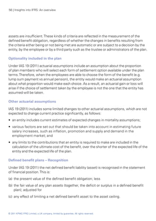 56 | Insights into IFRS: An overview




assets are insufficient. These kinds of criteria are reflected in the measurement of the
defined benefit obligation, regardless of whether the changes in benefits resulting from
the criteria either being or not being met are automatic or are subject to a decision by the
entity, by the employee or by a third party such as the trustee or administrators of the plan.

Optionality included in the plan

Under IAS 19 (2011) actuarial assumptions include an assumption about the proportion
of plan members who will select each form of settlement option available under the plan
terms. Therefore, when the employees are able to choose the form of the benefit (e.g.
lump sum payment vs annual pension), the entity would make an actuarial assumption
about what proportion would make each choice. As a result, an actuarial gain or loss will
arise if the choice of settlement taken by the employee is not the one that the entity has
assumed will be taken.

Other actuarial assumptions

IAS 19 (2011) includes some limited changes to other actuarial assumptions, which are not
expected to change current practice significantly, as follows:
•• an entity includes current estimates of expected changes in mortality assumptions;
•• various factors are set out that should be taken into account in estimating future
   salary increases, such as inflation, promotion and supply and demand in the
   employment market; and
•• any limits to the contributions that an entity is required to make are included in the
   calculation of the ultimate cost of the benefit, over the shorter of the expected life of the
   entity and the expected life of the plan.

Defined benefit plans – Recognition

Under IAS 19 (2011) the net defined benefit liability (asset) is recognised in the statement
of financial position. This is:
(a)	 the present value of the defined benefit obligation; less
(b)	 the fair value of any plan assets (together, the deficit or surplus in a defined benefit
     plan); adjusted for
(c)	 any effect of limiting a net defined benefit asset to the asset ceiling.



© 2011 KPMG IFRG Limited, a UK company, limited by guarantee. All rights reserved.
 