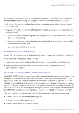 Insights into IFRS: An overview | 57




All changes in the value of the defined benefit obligation, in the value of plan assets and in
the effect of the asset ceiling, are recognised immediately. Therefore IAS 19 (2011):
•• eliminates the corridor method, by requiring immediate recognition of actuarial gains
   and losses; and
•• requires immediate recognition of all past service costs, including unvested amounts,
   at the earlier of:
  –	 when the related restructuring costs are recognised – if a plan amendment arises as
     part of a restructuring;
  –	 when the related termination benefits are recognised – if a plan amendment is linked
     to termination benefits; and
  –	 when the plan amendment occurs.

Defined benefit plans – Presentation

Under IAS 19 (2011) the cost of defined benefit plans includes the following components:
•• service cost – recognised in profit or loss;
•• net interest on net defined benefit liability (asset) – recognised in profit or loss; and
•• remeasurements of the defined benefit liability (asset) – recognised in other
   comprehensive income.

Net interest on the net defined benefit liability (asset)

Under IAS 19 (2011) net interest on the net defined benefit liability (asset) is the change during
the period in the net defined benefit liability (asset) that arises from the passage of time.
Specifically, under the amended standard, the net interest income or expense on the net
defined benefit liability (asset) is determined by applying the discount rate used to measure
the defined benefit obligation at the start of the annual period to the net defined benefit liability
(asset) at the start of the annual period, taking into account any changes in the net defined
benefit liability (asset) during the period as a result of contribution and benefit payments.
The net interest on the net defined benefit liability (asset) can be disaggregated into:
•• interest cost on the defined benefit obligation;
•• interest income on plan assets; and
•• interest on the effect of the asset ceiling.


                                       © 2011 KPMG IFRG Limited, a UK company, limited by guarantee. All rights reserved.
 