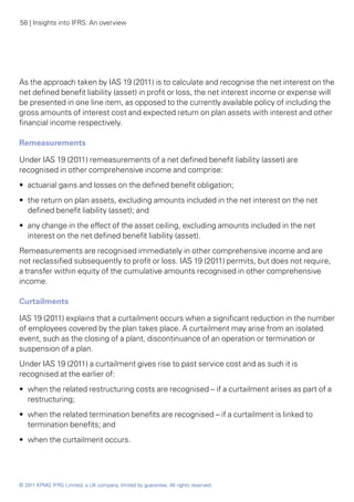 58 | Insights into IFRS: An overview




As the approach taken by IAS 19 (2011) is to calculate and recognise the net interest on the
net defined benefit liability (asset) in profit or loss, the net interest income or expense will
be presented in one line item, as opposed to the currently available policy of including the
gross amounts of interest cost and expected return on plan assets with interest and other
financial income respectively.

Remeasurements

Under IAS 19 (2011) remeasurements of a net defined benefit liability (asset) are
recognised in other comprehensive income and comprise:
•• actuarial gains and losses on the defined benefit obligation;
•• the return on plan assets, excluding amounts included in the net interest on the net
   defined benefit liability (asset); and
•• any change in the effect of the asset ceiling, excluding amounts included in the net
   interest on the net defined benefit liability (asset).
Remeasurements are recognised immediately in other comprehensive income and are
not reclassified subsequently to profit or loss. IAS 19 (2011) permits, but does not require,
a transfer within equity of the cumulative amounts recognised in other comprehensive
income.

Curtailments

IAS 19 (2011) explains that a curtailment occurs when a significant reduction in the number
of employees covered by the plan takes place. A curtailment may arise from an isolated
event, such as the closing of a plant, discontinuance of an operation or termination or
suspension of a plan.
Under IAS 19 (2011) a curtailment gives rise to past service cost and as such it is
recognised at the earlier of:
•• when the related restructuring costs are recognised – if a curtailment arises as part of a
   restructuring;
•• when the related termination benefits are recognised – if a curtailment is linked to
   termination benefits; and
•• when the curtailment occurs.




© 2011 KPMG IFRG Limited, a UK company, limited by guarantee. All rights reserved.
 