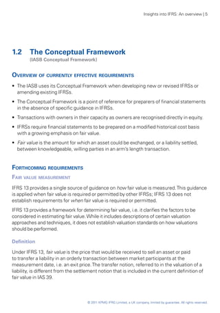 Insights into IFRS: An overview | 5




1.2	 The Conceptual Framework
	       (IASB Conceptual Framework)


Overview of currently effective requirements
•• The IASB uses its Conceptual Framework when developing new or revised IFRSs or
   amending existing IFRSs.
•• The Conceptual Framework is a point of reference for preparers of financial statements
   in the absence of specific guidance in IFRSs.
•• Transactions with owners in their capacity as owners are recognised directly in equity.
•• IFRSs require financial statements to be prepared on a modified historical cost basis
   with a growing emphasis on fair value.
•• Fair value is the amount for which an asset could be exchanged, or a liability settled,
   between knowledgeable, willing parties in an arm’s length transaction.


Forthcoming requirements
Fair value measurement
IFRS 13 provides a single source of guidance on how fair value is measured. This guidance
is applied when fair value is required or permitted by other IFRSs; IFRS 13 does not
establish requirements for when fair value is required or permitted.
IFRS 13 provides a framework for determining fair value, i.e. it clarifies the factors to be
considered in estimating fair value. While it includes descriptions of certain valuation
approaches and techniques, it does not establish valuation standards on how valuations
should be performed.

Definition

Under IFRS 13, fair value is the price that would be received to sell an asset or paid
to transfer a liability in an orderly transaction between market participants at the
measurement date, i.e. an exit price. The transfer notion, referred to in the valuation of a
liability, is different from the settlement notion that is included in the current definition of
fair value in IAS 39.



                                     © 2011 KPMG IFRG Limited, a UK company, limited by guarantee. All rights reserved.
 