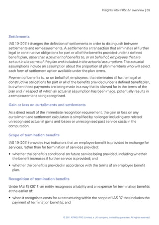 Insights into IFRS: An overview | 59




Settlements
IAS 19 (2011) changes the definition of settlements in order to distinguish between
settlements and remeasurements. A settlement is a transaction that eliminates all further
legal or constructive obligations for part or all of the benefits provided under a defined
benefit plan, other than a payment of benefits to, or on behalf of, employees that are
set out in the terms of the plan and included in the actuarial assumptions. The actuarial
assumptions include an assumption about the proportion of plan members who will select
each form of settlement option available under the plan terms.
Payment of benefits to, or on behalf of, employees, that eliminates all further legal or
constructive obligations for part or all of the benefits provided under a defined benefit plan,
but when those payments are being made in a way that is allowed for in the terms of the
plan and in respect of which an actuarial assumption has been made, potentially results in
a remeasurement being recognised.

Gain or loss on curtailments and settlements

As a direct result of the immediate recognition requirement, the gain or loss on any
curtailment and settlement calculation is simplified by no longer including any related
unrecognised actuarial gains and losses or unrecognised past service costs in the
computation.

Scope of termination benefits

IAS 19 (2011) provides two indicators that an employee benefit is provided in exchange for
services, rather than for termination of services provided:
•• whether the benefit is conditional on future service being provided, including whether
   the benefit increases if further service is provided; and
•• whether the benefit is provided in accordance with the terms of an employee benefit
   plan.

Recognition of termination benefits

Under IAS 19 (2011) an entity recognises a liability and an expense for termination benefits
at the earlier of:
•• when it recognises costs for a restructuring within the scope of IAS 37 that includes the
   payment of termination benefits; and



                                    © 2011 KPMG IFRG Limited, a UK company, limited by guarantee. All rights reserved.
 