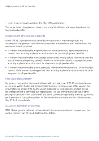 60 | Insights into IFRS: An overview




•• when it can no longer withdraw the offer of those benefits.
The factor determining both of these is the entity’s inability to withdraw the offer of the
termination benefits.

Measurement of termination benefits

Under IAS 19 (2011) termination benefits are measured at initial recognition, and
subsequent changes are measured and presented, in accordance with the nature of the
employee benefit provided.
•• If the termination benefits are provided as an enhancement to a post-employment
   benefit, then an entity applies the requirements for post-employment benefits.
•• If the termination benefits are expected to be settled wholly before 12 months after the
   end of the annual reporting period in which the termination benefit is recognised, then
   an entity applies the requirements for short-term employee benefits.
•• If the termination benefits are not expected to be settled wholly before 12 months after
   the end of the annual reporting period, then an entity applies the requirements for other
   long-term employee benefits.

Fair value measurement
For assets measured at fair value that have a bid and ask price, IFRS 13 requires the use
of the price within the bid-ask spread that is the most representative of fair value in the
circumstances. Under IFRS 13, the use of bid prices for long positions and ask prices
for short positions is permitted but not required. The use of mid-market prices or other
pricing conventions is not prohibited if the same conventions generally are used by market
participants as a practical expedient for fair value measurements within a bid-ask spread.
See 1.2 for further details.

Change in definition of control
IFRS 10 changes the definition of control and introduces a number of changes from the
control model in IAS 27 See 2.5A for further details.
                       .




© 2011 KPMG IFRG Limited, a UK company, limited by guarantee. All rights reserved.
 